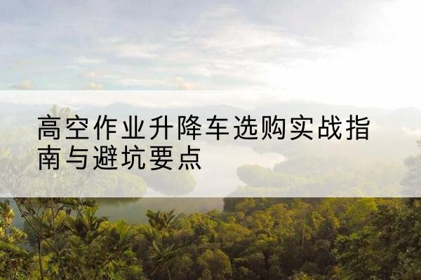 安乡升降车怎么选-高空作业升降车选购实战指南与避坑要点