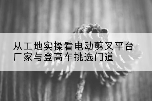 安乡电动剪叉升降平台厂家-从工地实操看电动剪叉平台厂家与登高车挑选门道
