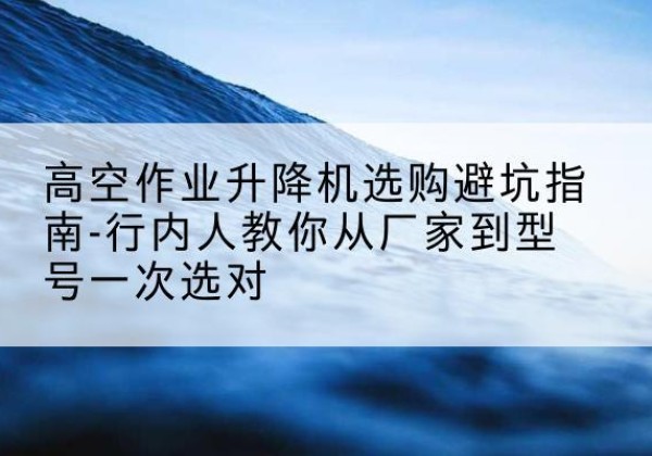 安乡升降平台厂家-高空作业升降机选购避坑指南-行内人教你从厂家到型号一次选对