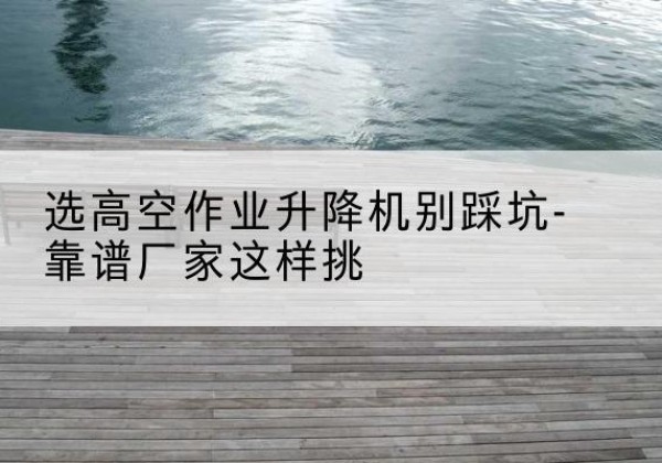 安乡剪叉式升降机厂家-选高空作业升降机别踩坑-靠谱厂家这样挑