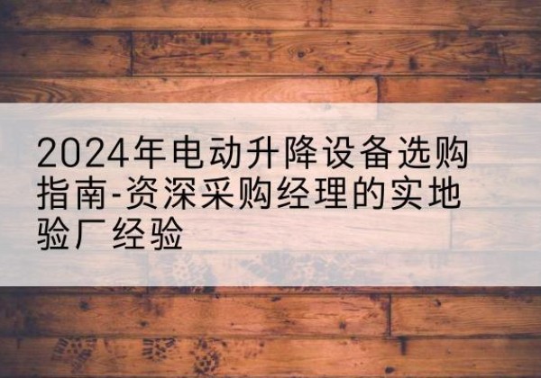 安乡电动剪叉升降平台厂家-2024年电动升降设备选购指南-资深采购经理的实地验厂经验