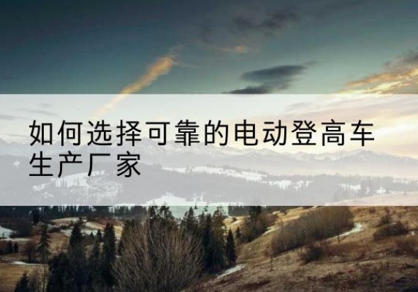 安乡电动登高车厂家-如何选择可靠的电动登高车生产厂家