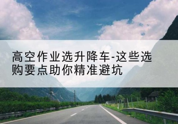 安乡升降车厂家-高空作业选升降车-这些选购要点助你*避坑