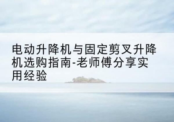 安乡电动升降机怎么选-电动升降机与固定剪叉升降机选购指南-老师傅分享实用经验