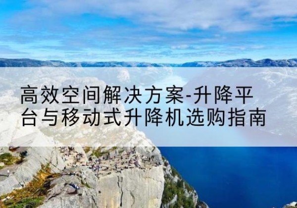 安乡升降平台厂家-*空间解决方案-升降平台与移动式升降机选购指南