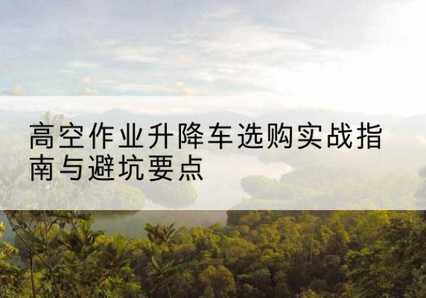 安乡升降车怎么选-高空作业升降车选购实战指南与避坑要点