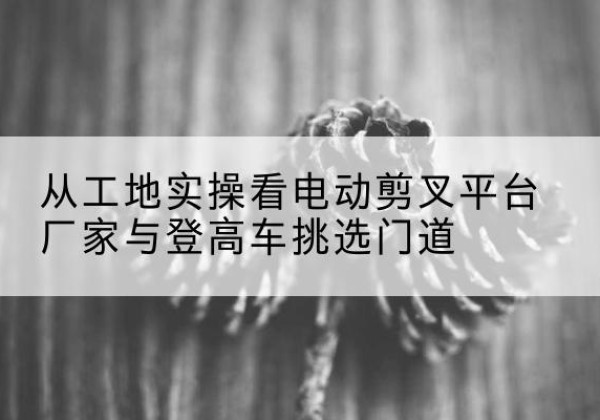 安乡电动剪叉升降平台厂家-从工地实操看电动剪叉平台厂家与登高车挑选门道