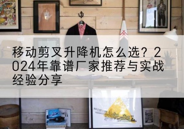 安乡升降平台厂家推荐-移动剪叉升降机怎么选？2024年靠谱厂家推荐与实战经验分享